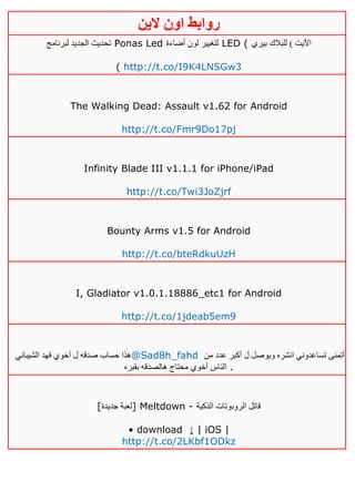 ‫روابط‬‫الين‬ ‫اون‬
‫لبرنامج‬ ‫الجديد‬ ‫تحديث‬ Ponas Led ‫أضاءة‬ ‫لون‬ ‫لتغيير‬ LED ( ‫بيري‬ ‫للبالك‬ ) ‫اآليت‬
( http://t.co/I9K4LNSGw3
The Walking Dead: Assault v1.62 for Android
http://t.co/Fmr9Do17pj
Infinity Blade III v1.1.1 for iPhone/iPad
http://t.co/Twi3JoZjrf
Bounty Arms v1.5 for Android
http://t.co/bteRdkuUzH
I, Gladiator v1.0.1.18886_etc1 for Android
http://t.co/1jdeab5em9
‫الشيباني‬ ‫فهد‬ ‫أخوي‬ ‫ل‬ ‫صدقه‬ ‫حساب‬ ‫هذا‬@Sad8h_fahd ‫من‬ ‫عدد‬ ‫أكبر‬ ‫ل‬ ‫ويوصل‬ ‫انشره‬ ‫تساعدوني‬ ‫أتمنى‬
‫بقبره‬ ‫هالصدقه‬ ‫محتاج‬ ‫أخوي‬ ‫الناس‬ .
[‫جديدة‬ ‫]لعبة‬ Meltdown - ‫الذكية‬ ‫الروبوتات‬ ‫قاتل‬
• download ↓ | iOS |
http://t.co/2LKbf1ODkz
 