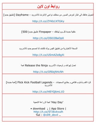 ‫روابط‬‫الين‬ ‫اون‬
[‫جديد‬ ‫]تطبيق‬ Dayframe - ‫مختلف‬ ‫من‬ ‫الصور‬ ‫لعرض‬ ‫اطار‬ ‫الى‬ ‫هاتفك‬ ‫لتحويل‬‫لالندرويد‬ ‫اإلنترنت‬ ‫نواحي‬
http://t.co/ZYKb1XTGKy
[ ]‫جديد‬ ‫تطبيق‬511 Firepaper - ‫لهاتفك‬ ‫يوم‬ ‫كل‬ ‫جديدة‬ ‫خلفية‬
http://t.co/OStI2BaOp0
‫لالندرويد‬ ‫جديد‬ ‫تصميم‬ ‫لنا‬ ‫تكشف‬ ‫بوك‬ ‫الفيس‬ ‫تطبيق‬ ‫من‬ ‫األختبارية‬ ‫النسخة‬
http://t.co/USmAZe8g4i
‫لعبة‬ Release the Ninja ‫األندرويد‬ ‫لوحيات‬ ‫و‬ ‫لهواتف‬ ‫تصل‬
http://t.co/Of6bjN4cNh
[‫جديدة‬ ‫]لعبة‬ Flick Kick Football Legends - ‫السبعينات‬ ‫بطابع‬ ‫و‬ ‫فكاهي‬ ‫بأسلوب‬ ‫القدم‬ ‫كرة‬
‫لالندرويد‬
http://t.co/l4EYQ6mL1O
‫الشعبية‬ ‫الزراعة‬ ‫لعبة‬ 'Hay Day'
• download ↓ | App Store |
http://t.co/STJ6vkvulh
τ̅ωɪ̇ : @c09_devil ..
 
