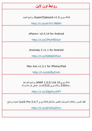 ‫روابط‬‫الين‬ ‫اون‬
‫الجديد‬ ‫برنامج‬ SuperClipboard v1.5 ‫بيري‬ ‫للبالك‬
http://t.co/aX7h17B8Ah
xPiano+ v2.4.14 for Android
http://t.co/ZMyhfEDzer
Anomaly 2 v1.1 for Android
http://t.co/Sd8qKiXhon
Max Axe v1.2.1 for iPhone/iPad
http://t.co/sbifIpZimh
‫الخرائط‬ ‫برنامج‬ AMAP 1.0.0.116 ‫بيري‬ ‫لبالك‬01
‫للـ‬ ‫مناسب‬ ‫هو‬ ‫الحالي‬ ‫اإلصدار‬Z10 ‫بيري‬ ‫وبالك‬ Z30‫مؤقتا‬ ،
http://t.co/28gFxLxKPT
‫برنامج‬ ‫تحديث‬ iLock Pro 2.4.7 ‫ا‬ ‫لقفل‬‫بيري‬ ‫للبالك‬ ‫والوثائق‬ ‫والفيديو‬ ‫الصوتية‬ ‫والملفات‬ ‫لصور‬
http://t.co/qFc5Vq2O1v
 