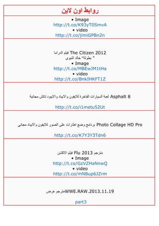 ‫روابط‬‫الين‬ ‫اون‬
• Image
http://t.co/K93yT0SmvA
• video
http://t.co/jimiGPBn2n
‫الدراما‬ ‫فيلم‬ The Citizen 2012
‫النبوى‬ ‫خالد‬ "‫بطولة‬ "
• Image
http://t.co/MBEwJM1tHa
• video
http://t.co/BnkIHKFT1Z
‫مجانية‬ ‫تاتش‬ ‫وااليبود‬ ‫وااليباد‬ ‫لاليفون‬ ‫الفاخرة‬ ‫السيارات‬ ‫لعبة‬ Asphalt 8
http://t.co/i1metu52Ut
‫مجاني‬ ‫وااليباد‬ ‫لاليفون‬ ‫الصور‬ ‫على‬ ‫اطارات‬ ‫وضع‬ ‫برنامج‬ Photo Collage HD Pro
http://t.co/K7Y3Y3Tdn6
‫االكشن‬ ‫فيلم‬ Flu 2013 ‫مترجم‬
• Image
http://t.co/GzVZHaNnwQ
• video
http://t.co/mNBup6JZrm
‫عرض‬ ‫مترجم‬WWE.RAW.2013.11.19
part3
 