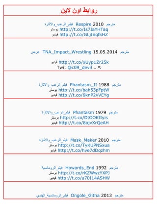 ‫روابط‬‫الين‬ ‫اون‬
‫فيلم_الرعب_واالثارة‬ Respire 2010 ‫مترجم‬
‫بوستر‬ http://t.co/Is7IaYHTaq
‫فيديو‬ http://t.co/GLjInqfkHZ
‫عرض‬ TNA_Impact_Wrestling 15.05.2014 ‫مترجم‬
‫فيديو‬ http://t.co/xUyp1Zr25k
Twi: @c09_devil .. ⇱
‫فيلم_الرعب_واالثارة‬ Phantasm_II 1988 ‫مترجم‬
‫بوستر‬ http://t.co/bah53pFptW
‫فيديو‬ http://t.co/6knP2vVEYg
‫فيلم_الرعب_واالثارة‬ Phantasm 1979 ‫مترجم‬
‫بوستر‬ http://t.co/DtOOKfIyis
‫فيديو‬ http://t.co/8ojvXrQeAH
‫فيلم_الرعب_واالثارة‬ Mask_Maker 2010 ‫مترجم‬
‫بوستر‬ http://t.co/TyKUPNSxua
‫فيديو‬ http://t.co/hve7dDqzhm
‫فيلم_الرومانسية‬ Howards_End 1992 ‫مترجم‬
‫بوستر‬ http://t.co/rKZWwzYXPJ
‫فيديو‬ http://t.co/a70I14ASHW
‫فيلم_الرومانسية_الهندي‬ Ongole_Githa 2013 ‫مترجم‬
 