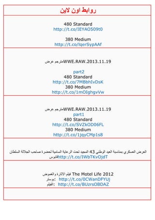 ‫روابط‬‫الين‬ ‫اون‬
480 Standard
http://t.co/IEYAO509t0
380 Medium
http://t.co/lqerSypAAf
‫عرض‬ ‫مترجم‬WWE.RAW.2013.11.19
part2
480 Standard
http://t.co/7MBbhIvDsK
380 Medium
http://t.co/1mOIghgvVw
‫عرض‬ ‫مترجم‬WWE.RAW.2013.11.19
part1
480 Standard
http://t.co/SVZkOD06FL
380 Medium
http://t.co/1jqyCMp1s8
‫الوطني‬ ‫العيد‬ ‫بمناسبة‬ ‫العسكري‬ ‫العرض‬23‫السلطان‬ ‫الجاللة‬ ‫صاحب‬ ‫لحضرة‬ ‫السامية‬ ‫الرعاية‬ ‫تحت‬ ‫المجيد‬
‫قابوس‬http://t.co/IWbTKvOjdT
‫والغموض‬ ‫االثارة‬ ‫فيلم‬ The Motel Life 2012
‫:بوستر‬ http://t.co/0CWanDFYUj
‫:الفيلم‬ http://t.co/BUzrsOBDAZ
 