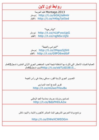 ‫روابط‬‫الين‬ ‫اون‬
‫الجريمة‬ ‫فيلم‬ Montage.2013
‫:بوستر‬ http://t.co/6GKjJa8mlr
‫:الفيلم‬ http://t.co/44bg7pt5ed
"‫رهيبة‬ ‫"تيتة‬
‫:بوستر‬ http://t.co/nLbFvocUpG
‫:الفيلم‬ http://t.co/rqjNSx1Q5i
"‫والعبيط‬ ‫"الحرامى‬
‫:بوستر‬ http://t.co/IMqos5j5Hl
‫:الفيلم‬ http://t.co/G9FO6wdtbF
‫تسجل‬ ‫الخابورة‬ ‫األولى‬ ‫الجوي‬ ‫المنخفض‬ ‫أخدود‬ ‫نتيجة‬ ‫السلطنة‬ ‫بها‬ ‫تأثرت‬ ‫التي‬ ‫االمطار‬ ‫كميات‬ ‫العمانية‬25‫ملم‬
‫تسجل‬ ‫السيب‬21‫ملم‬ http://t.co/ebTL6DJB15…
‫الخيمة‬ ‫رأس‬ ‫في‬ ،‫وحتا‬ ‫مسافي‬ ،‫القور‬ ‫ألودية‬ ‫الجوي‬ ‫التصوير‬
‫البدواوي‬ ‫أحمد‬ |‫للمبدع‬ ‫تقرير‬
http://t.co/mUwoTHovBx
‫الوطني‬ ‫العيد‬ ‫بمناسبة‬ ‫حروف‬ ‫رمزيات‬ ‫تصاميم‬
http://t.co/BdsPHDLA2w
‫تاتش‬ ‫وااليبود‬ ‫وااليباد‬ ‫لاليفون‬ ‫المباشر‬ ‫البث‬ ‫الشريفين‬ ‫الحرمين‬ ‫بوابة‬ ‫برنامج‬
http://t.co/DWeXCWEOGm
 