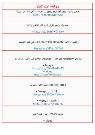 ‫روابط‬‫الين‬ ‫اون‬
‫سريرك‬ ‫عن‬ ‫ابتعد‬ ‫الذكي‬ ‫المنبه‬ ‫برنامج‬ step out of bed ‫وااليباد‬ ‫لاليفون‬
http://t.co/JoEwl5PAbc
‫برنامج‬‫وااليباد‬ ‫لاليفون‬ ‫كامل‬ ‫الكريم‬ ‫القرآن‬ iQuran
http://t.co/3wb7w9TZBv
‫التيميت‬ ‫كاميرا‬ ‫برنامج‬ Camera360 Ultimate ‫وااليباد‬ ‫لاليفون‬
http://t.co/XFVsn3vYe0
‫والمغامرات‬ ‫االكشن‬ ‫فيلم‬Percy Jackson: Sea of Monsters 2013
• Image
http://t.co/fWz68WR492
• video
http://t.co/fYFtZfL6si
‫والجريمة‬ ‫األكشن‬ ‫فيلم‬ Getaway 2013
• Image ↓ | Link |
http://t.co/EwZWlYeVem
• video ↓ | Link |
http://t.co/GP4rlyRZFS
‫فيلم‬ Darkroom 2013 ‫مترجم‬
• video
 