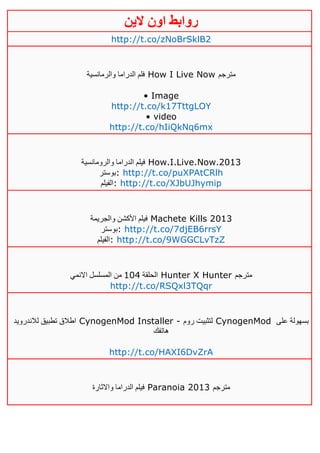 ‫روابط‬‫الين‬ ‫اون‬
http://t.co/zNoBrSklB2
‫والرمانسية‬ ‫الدراما‬ ‫فلم‬ How I Live Now ‫مترجم‬
• Image
http://t.co/k17TttgLOY
• video
http://t.co/hIiQkNq6mx
‫والرومانسية‬ ‫الدراما‬ ‫فيلم‬ How.I.Live.Now.2013
‫:بوستر‬ http://t.co/puXPAtCRlh
‫:الفيلم‬ http://t.co/XJbUJhymip
‫والجريمة‬ ‫األكشن‬ ‫فيلم‬ Machete Kills 2013
‫:بوستر‬ http://t.co/7djEB6rrsY
‫:الفيلم‬ http://t.co/9WGGCLvTzZ
‫الحلقة‬012‫االنمي‬ ‫المسلسل‬ ‫من‬ Hunter X Hunter ‫مترجم‬
http://t.co/RSQxl3TQqr
‫لالندرويد‬ ‫تطبيق‬ ‫اطالق‬ CynogenMod Installer - ‫روم‬ ‫لتثبيت‬ CynogenMod ‫على‬ ‫بسهولة‬
‫هاتفك‬
http://t.co/HAXI6DvZrA
‫واالثارة‬ ‫الدراما‬ ‫فيلم‬ Paranoia 2013 ‫مترجم‬
 