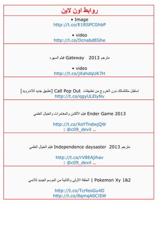 ‫روابط‬‫الين‬ ‫اون‬
• Image
http://t.co/E1RSPCGhbP
• video
http://t.co/DcnabdEGhe
‫السهره‬ ‫فيلم‬ Gateway 2013 ‫مترجم‬
• video
http://t.co/jXahdqUK7H
[‫لالندرويد‬ ‫جديد‬ ‫]تطبيق‬ Call Pop Out ‫من‬ ‫الخروج‬ ‫دون‬ ‫مكالماتك‬ ‫إستقبل‬‫تطبيقات‬
http://t.co/qgyULElyNv
‫العلمي‬ ‫والخيال‬ ‫والمغامرات‬ ‫األكشن‬ ‫فيلم‬ Ender Game 2013
http://t.co/XoYTndwjQW
: @c09_devil ..
‫العلمي‬ ‫الخيال‬ ‫فيلم‬ Independence daysaster 2013 ‫مترجم‬
http://t.co/rV8EAjihav
: @c09_devil ..
‫الموس‬ ‫من‬ ‫والثانية‬ ‫األولى‬ ‫الحلقة‬‫لالنمي‬ ‫الجديد‬ ‫م‬ | Pokemon Xy 1&2
http://t.co/TcrfeoGu4D
http://t.co/8qmqA0CiSW
 