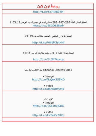 ‫روابط‬‫الين‬ ‫اون‬
http://t.co/5c7RKE3Ylh
‫الحلقة‬ ‫كونان‬ ‫المحقق‬416+411+411‫العرض‬ ‫مدة‬ ‫نيويورك‬ ‫في‬ ‫كودو‬ ‫سينشي‬0:13:00
http://t.co/ED2OE58edr
‫العرض‬ ‫مدة‬ ‫والحاضر‬ ‫الماضي‬ _ ‫كونان‬ ‫المحقق‬42:00
http://t.co/VWdM3ytNHf
‫الزرقاء‬ ‫القلعة‬ ‫كونان‬ ‫المحقق‬-‫العرض‬ ‫مدة‬ ‫جدا‬ ‫مخيفة‬20:00
http://t.co/7LJM7AosLg
‫والكوميديا‬ ‫األكشن‬ ‫فيلم‬ Chennai Express 2013
• Image
http://t.co/NcQeK355MO
• video
http://t.co/dKnEQtVOnB
‫"عشم‬ ‫"فيلم‬
• Image
http://t.co/x561RulCDX
• video
http://t.co/kVSeZV2HXo
 