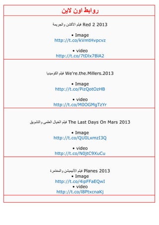 ‫روابط‬‫الين‬ ‫اون‬
‫والجريمة‬ ‫األكشن‬ ‫فيلم‬ Red 2 2013
• Image
http://t.co/kVmtHvpcvz
• video
http://t.co/7tDlx7BlA2
‫الكوميديا‬ ‫فيلم‬ We're.the.Millers.2013
• Image
http://t.co/PizQotOzHB
• video
http://t.co/M0OGMgTzYr
‫والتشويق‬ ‫العلمى‬ ‫الخيال‬ ‫فيلم‬ The Last Days On Mars 2013
• Image
http://t.co/QU0LxmzI3Q
• video
http://t.co/N0jtC9XuCu
‫والمغامرة‬ ‫األنيميشن‬ ‫فيلم‬ Planes 2013
• Image
http://t.co/4ipFFaEQwI
• video
http://t.co/l8PtxcnaKj
 