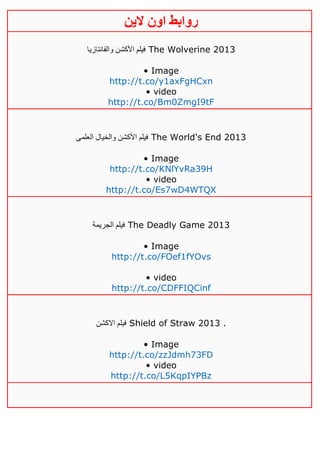 ‫روابط‬‫الين‬ ‫اون‬
‫والفانتازيا‬ ‫األكشن‬ ‫فيلم‬ The Wolverine 2013
• Image
http://t.co/y1axFgHCxn
• video
http://t.co/Bm0ZmgI9tF
‫العلمى‬ ‫والخيال‬ ‫األكشن‬ ‫فيلم‬ The World's End 2013
• Image
http://t.co/KNlYvRa39H
• video
http://t.co/Es7wD4WTQX
‫الجريمة‬ ‫فيلم‬ The Deadly Game 2013
• Image
http://t.co/FOef1fYOvs
• video
http://t.co/CDFFIQCinf
‫االكشن‬ ‫فيلم‬ Shield of Straw 2013 .
• Image
http://t.co/zzJdmh73FD
• video
http://t.co/L5KqpIYPBz
 
