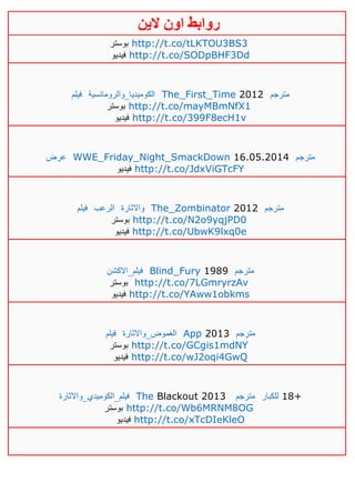 ‫روابط‬‫الين‬ ‫اون‬
‫بوستر‬ http://t.co/tLKTOU3BS3
‫فيديو‬ http://t.co/SODpBHF3Dd
‫فيلم‬ ‫الكوميديا_والرومانسية‬ The_First_Time 2012 ‫مترجم‬
‫بوستر‬ http://t.co/mayMBmNfX1
‫فيديو‬ http://t.co/399F8ecH1v
‫عرض‬ WWE_Friday_Night_SmackDown 16.05.2014 ‫مترجم‬
‫فيديو‬ http://t.co/JdxViGTcFY
‫فيلم‬ ‫الرعب‬ ‫واالثارة‬ The_Zombinator 2012 ‫مترجم‬
‫بوستر‬ http://t.co/N2o9yqjPD0
‫فيديو‬ http://t.co/UbwK9lxq0e
‫فيلم_االكشن‬ Blind_Fury 1989 ‫مترجم‬
‫بوستر‬ http://t.co/7LGmryrzAv
‫فيديو‬ http://t.co/YAww1obkms
‫فيلم‬ ‫الغموض_واالثارة‬ App 2013 ‫مترجم‬
‫بوستر‬ http://t.co/GCgis1mdNY
‫فيديو‬ http://t.co/wJ2oqi4GwQ
‫فيلم_الكوميدي_واالثارة‬ The Blackout 2013 ‫مترجم‬ ‫للكبار‬ 18+
‫بوستر‬ http://t.co/Wb6MRNM8OG
‫فيديو‬ http://t.co/xTcDIeKleO
 