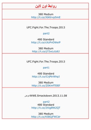 ‫روابط‬‫الين‬ ‫اون‬
380 Medium
http://t.co/JGKtrvp5mE
UFC.Fight.For.The.Troops.2013
part2
480 Standard
http://t.co/cXzPnOWeiP
380 Medium
http://t.co/j72wLctz6J
UFC.Fight.For.The.Troops.2013
part1
480 Standard
http://t.co/CrjPtrWhpJ
380 Medium
http://t.co/Z0KmfTElEf
‫عرض‬WWE.Smackdown.2013.11.08
part2
480 Standard
http://t.co/2Xig8Nt2QT
380 Medium
http://t.co/KI8GjFWCdr
 