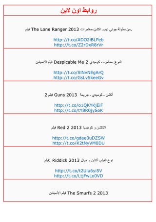 ‫روابط‬‫الين‬ ‫اون‬
‫فيلم‬ The Lone Ranger 2013 ‫اكشن‬ .‫ديب‬ ‫جوني‬ ‫بطولة‬ ‫من‬-‫مغامرات‬ .
http://t.co/ADO2iBLPeb
http://t.co/Z2rDxR8rVr
‫األنميشن‬ ‫فيلم‬ Despicable Me 2 ‫مغامره‬ :‫النوع‬-‫كوميدي‬
http://t.co/SlNvNEgArQ
http://t.co/GsLv5keeGv
‫فيلم‬4 Guns 2013 ‫أكشن‬-‫كوميدي‬-‫جريمة‬
http://t.co/o1QKYKjEiF
http://t.co/tY8R0jySoK
‫فيلم‬ Red 2 2013 ‫كوميديا‬ ‫و‬ ‫االكشن‬
http://t.co/gdae0uDZSW
http://t.co/K2tNyVM0DU
‫:فيلم‬ Riddick 2013 ‫خيال‬ ‫و‬ ‫أكشن‬ :‫الفيلم‬ ‫نوع‬
http://t.co/t2Ulu6yi5V
http://t.co/LtjFwLo0VD
‫األنميشن‬ ‫فيلم‬ The Smurfs 2 2013
 
