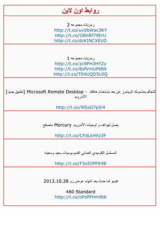 ‫روابط‬‫الين‬ ‫اون‬
‫مجموعه‬ ‫رمزيات‬4
http://t.co/uv0bWac3KY
http://t.co/O8nRf79ErU
http://t.co/dcKINCXEUD
‫مجموعه‬ ‫رمزيات‬0
http://t.co/zc9PH3HY2y
http://t.co/8sfVmUPtRN
http://t.co/T04UQD5L0Q
[‫جديد‬ ‫]تطبيق‬ Microsoft Remote Desktop - ‫هاتفك‬ ‫بإستخدام‬ ‫بعد‬ ‫عن‬ ‫الويندوز‬ ‫بحاسوبك‬ ‫للتحكم‬
‫األندرويد‬
http://t.co/9lSsG7p5i4
‫متصفح‬ Mercury ‫األندرويد‬ ‫لوحيات‬ ‫و‬ ‫لهواتف‬ ‫يصل‬
http://t.co/CFdLkHhz3F
‫وسعيدة‬ ‫سعيد‬ ‫يوميات‬ ‫القديم‬ ‫العماني‬ ‫الكوميدي‬ ‫المسلسل‬
http://t.co/F3oIOPPX48
‫رو‬ ‫عرض‬ ‫انتهاء‬ ‫بعد‬ ‫حدث‬ ‫لما‬ ‫فيديو‬4103.01.41
480 Standard
http://t.co/oPsPFHm9t6
 
