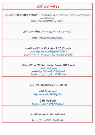 ‫روابط‬‫الين‬ ‫اون‬
‫جديد‬ ‫]تطبيق‬ docktape Viewer ‫و‬ ‫لهواتف‬ ‫تطبيق‬ ‫لتحميل‬ ‫الملفات‬ ‫صيغ‬ ‫مختلف‬ ‫لعرض‬ ‫واحد‬ ‫مكان‬
‫األندرويد‬ ‫:لوحيات‬
http://t.co/DMB3uym6CU
‫تطبيق‬ ‫لتحميل‬ iFruit ‫(مجانا‬ ‫االندرويد‬ ‫لوحيات‬ ‫و‬ ‫:)لهواتف‬
http://t.co/r97aNOfbmu
‫الكوميديا‬ ‫و‬ ‫االكشن‬ ‫فيلم‬ Kick Ass 2 2013 ‫مترجم‬
‫بوستر‬http://t.co/HQgkuXdCWJ
‫او‬ ‫لتحميل‬ ‫المشاهدة‬ http://t.co/nxg2W1k6A9
‫واالثارة‬ ‫االكشن‬ ‫فيلم‬ White House Down 2013 ‫مترجم‬
‫سقوط_البيت_االبيض‬
‫بوستر‬http://t.co/Lx33ujiNoI
‫لتحميل‬http://t.co/ikmO5IVHio
‫عرض‬TNA.Xplosion.2013.10.30
480 Standard
http://t.co/ld6UGQgFxu
380 Medium
http://t.co/HeVEHPc2CD
‫االندرويد‬ ‫على‬ ‫الرسمي‬ ‫تويتر‬ ‫لتطبيق‬ ‫تحديث‬
http://t.co/FE2h5a88WL
 