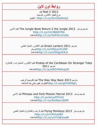 ‫روابط‬‫الين‬ ‫اون‬
‫فيلم‬ Red 2 2013
‫كوميديا‬ ‫و‬ ‫االكشن‬ :‫الفيلم‬ ‫.نوع‬
‫:الفيديو‬ http://t.co/Srn52aHUq3
‫االنمي‬ ‫فيلم‬ The Jungle Book Return 2 the Jungle 2013 ‫بوستر‬ ‫مترجم‬
http://t.co/CVrIB6SYMA
‫لمشاهدة‬http://t.co/OsFACxCU0o
‫العلمي‬ ‫الخيال‬ ‫و‬ ‫االكشن‬ ‫فيلم‬ Green Lantern 2011 ‫مترجم‬
‫بوستر‬http://t.co/OPpue3C2bP
‫لمشاهدة‬http://t.co/UD5gyl5JLA
‫الفانتازيا‬ ‫و‬ ‫المغامرات‬ ‫و‬ ‫االكشن‬ ‫فيلم‬ Pirates of the Caribbean On Stranger Tides
2011 ‫مترجم‬
‫لمشاهدة‬http://t.co/eSOVNWoqU0
‫الرهيب‬ ‫الكوميديا‬ ‫فيلم‬ The Way Way Back 2013 ‫مترجم‬
‫لمشاهدة‬ ً‫ا‬‫جد‬ ‫عالي‬ ‫تقييم‬ ‫ذو‬ ‫الفيلم‬http://t.co/ig5YdsfSp1
‫االنمي‬ ‫فيلم‬ Phineas and Ferb Mission Marvel 2013 ‫بوستر‬ ‫مترجم‬
http://t.co/bccuFFCicH
‫لمشاهدة‬http://t.co/AiUKavvSDM
‫العلمي‬ ‫والخيال‬ ‫والفانتازيا‬ ‫الرعب‬ ‫فيلم‬ Flying Monkeys 2013 ‫مترجم‬‫بوستر‬
http://t.co/V4IVustEit
‫لمشاهدة‬http://t.co/y47VaEowpR
 