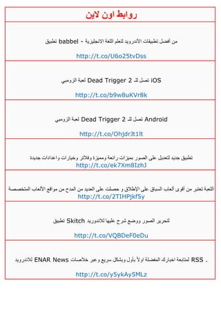 ‫روابط‬‫الين‬ ‫اون‬
‫تطبيق‬ babbel - ‫االنجليزية‬ ‫اللغة‬ ‫لتعلم‬ ‫األندرويد‬ ‫تطبيقات‬ ‫أفضل‬ ‫من‬
http://t.co/U6o25tvDss
‫الزومبي‬ ‫لعبة‬ Dead Trigger 2 ‫للـ‬ ‫تصل‬ iOS
http://t.co/b9w8uKVr8k
‫الزومبي‬ ‫لعبة‬ Dead Trigger 2 ‫للـ‬ ‫تصل‬ Android
http://t.co/OhjdrJt1lt
‫جديدة‬ ‫واعدادات‬ ‫وخيارات‬ ‫وفالتر‬ ‫ومميزة‬ ‫رائعة‬ ‫بميزات‬ ‫الصور‬ ‫على‬ ‫لتعديل‬ ‫جديد‬ ‫تطبيق‬
http://t.co/ek7Xm8IzhJ
‫المتخصصة‬ ‫األلعاب‬ ‫مواقع‬ ‫من‬ ‫المدح‬ ‫من‬ ‫العديد‬ ‫على‬ ‫حصلت‬ ‫و‬ ‫اإلطالق‬ ‫على‬ ‫السباق‬ ‫ألعاب‬ ‫أقوى‬ ‫من‬ ‫تعتبر‬ ‫اللعبة‬
http://t.co/2TIHPjkf5y
‫تطبيق‬ Skitch ‫لالندوريد‬ ‫عليها‬ ‫شرح‬ ‫ووضع‬ ‫الصور‬ ‫لتحرير‬
http://t.co/VQBDeF0eDu
‫لالندرويد‬ ENAR News ‫خالصات‬ ‫وعبر‬ ‫سريع‬ ‫وبشكل‬ ‫بأول‬ ً‫ال‬‫او‬ ‫المفضلة‬ ‫اخبارك‬ ‫لمتابعة‬ RSS .
http://t.co/y5ykAy5MLz
 
