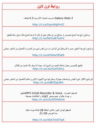 ‫روابط‬‫الين‬ ‫اون‬
‫األندرويد‬ ‫تحديث‬ ‫تسريب‬2.3‫لهاتف‬ Galaxy Note 2
http://t.co/FqzxWgPmJC
‫تطبيق‬ ‫رابط‬ ‫نسخ‬ ‫مثال‬ ‫النسخ‬ ‫يدعم‬ ‫ال‬ ‫كان‬ ‫لو‬ ‫حتى‬ ‫مكان‬ ‫اي‬ ‫من‬ ‫مواقع‬ ‫او‬ ‫نصوص‬ ‫لنسخ‬ ‫جدا‬ ‫رائع‬ ‫برنامج‬
http://t.co/NZmaE7xaYo
‫من‬ ‫شيئ‬ ‫قص‬ ‫دون‬ ‫اب‬ ‫الواتس‬ ‫في‬ ‫البروفايل‬ ‫صورة‬ ‫لتغيير‬ ‫جداا‬ ‫رائع‬ ‫برنامج‬‫مجاني‬ ‫المتجر‬ ‫من‬ ‫للتحميل‬ .‫الصورة‬
http://t.co/oFX0wCR5dS
‫الفالتر‬ ‫من‬ ‫العديد‬ ‫لك‬ ‫يوفر‬ ‫أنه‬ ‫حيث‬ ،‫المميزات‬ ‫من‬ ‫العديد‬ ‫بداخله‬ ‫يحمل‬ ‫للتصوير‬ ‫تطبيق‬
http://t.co/32nCeFCRmj
‫األكثر‬ ‫البرنامج‬‫مجاني‬ ‫المتجر‬ ‫من‬ ‫للتحميل‬ ً‫ا‬‫عالمي‬ ‫األخرى‬ ‫األجهزة‬ ‫مع‬ ‫ومقارنتها‬ ‫جهازك‬ ‫مواصفات‬ ‫لقياس‬ ‫شهرة‬
http://t.co/oBEiIQeeRX
‫تطبيق‬MP3 InCall Recorder & Voice ‫الصوت‬ ‫لتسجيل‬
‫بصيغة‬ ‫المكالمات‬ ‫و‬ mp3 ‫صغير‬ ‫حجم‬ ‫و‬ ‫عالية‬ ‫جودة‬ ‫و‬
http://t.co/xXs3FDhWUG
‫الحلقة‬ ‫الثامن‬ ‫الجزء‬ ‫كونان‬ ‫المحقق‬41‫عالية‬ ‫جودة‬ ‫كاملة‬
‫العرض‬ ‫مدة‬40:10
http://t.co/X6A7oVOTpA
 