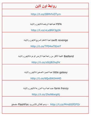 ‫روابط‬‫الين‬ ‫اون‬
http://t.co/0BMrfvDTym
‫لاليفو‬ ‫الرياضة‬ ‫فيفا‬ ‫لعبة‬‫وااليباد‬ ‫ن‬ FIFA
http://t.co/vLx8NY3g2A
‫وااليباد‬ ‫لاليفون‬ ‫السريع‬ ‫االنتقام‬ ‫لعبة‬ swift revenge
http://t.co/TPD4wTlGmT
‫وااليباد‬ ‫لاليفون‬ ‫الوعرة‬ ‫االرض‬ ‫لعبة‬ ‫رائعة‬ ‫من‬ ‫األكثر‬ ‫اللعبة‬ Badland
http://t.co/zGtjB2hq5V
‫وااليباد‬ ‫لاليفون‬ ‫الصغيرة‬ ‫المجرة‬ ‫لعبة‬ little galaxy
http://t.co/6QuStKJmHO
‫وااليباد‬ ‫لاليفون‬ ‫المزرعة‬ ‫نوبة‬ ‫لعبة‬ ‫جديد‬ farm frenzy
http://t.co/ZksN6xigXj
‫متصفح‬ FlashFox ‫لالندرويد‬ ‫الفالش‬ ‫يدعم‬ - http://t.co/Mm6SIfGFOr
 