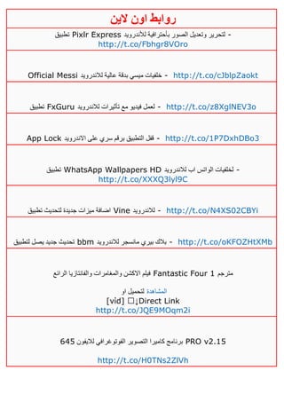 ‫روابط‬‫الين‬ ‫اون‬
‫تطبيق‬ Pixlr Express ‫لتح‬‫لألندرويد‬ ‫بأحترافية‬ ‫الصور‬ ‫وتعديل‬ ‫رير‬ -
http://t.co/Fbhgr8VOro
Official Messi ‫لالندرويد‬ ‫عالية‬ ‫بدقة‬ ‫ميسي‬ ‫خلفيات‬ - http://t.co/cJblpZaokt
‫تطبيق‬ FxGuru ‫لالندرويد‬ ‫تأثيرات‬ ‫مع‬ ‫فيديو‬ ‫لعمل‬ - http://t.co/z8XglNEV3o
App Lock ‫االندرويد‬ ‫على‬ ‫سري‬ ‫برقم‬ ‫التطبيق‬ ‫قفل‬ - http://t.co/1P7DxhDBo3
‫تطبيق‬ WhatsApp Wallpapers HD ‫لالندرويد‬ ‫اب‬ ‫الواتس‬ ‫لخلفيات‬ -
http://t.co/XXXQ3lyl9C
‫تطبيق‬ ‫لتحديث‬ ‫جديدة‬ ‫ميزات‬ ‫اضافة‬ Vine ‫لالندرويد‬ - http://t.co/N4XS02CBYi
‫لتطبيق‬ ‫يصل‬ ‫جديد‬ ‫تحديث‬ bbm ‫لالندرويد‬ ‫مانسجر‬ ‫بيري‬ ‫بالك‬ - http://t.co/oKFOZHtXMb
‫الرائع‬ ‫والفانتازيا‬ ‫والمغامرات‬ ‫االكشن‬ ‫فيلم‬ Fantastic Four 1 ‫مترجم‬
‫او‬ ‫لتحميل‬ ‫المشاهدة‬
[νίd] ↓Direct Link
http://t.co/JQE9MOqm2i
‫لاليفون‬ ‫الفوتوغرافي‬ ‫التصوير‬ ‫كاميرا‬ ‫برنامج‬625 PRO v2.15
http://t.co/H0TNs2ZlVh
 
