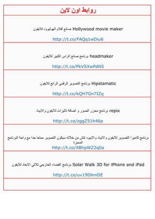 ‫روابط‬‫الين‬ ‫اون‬
‫لاليفون‬ ‫الهوليوود‬ ‫أفالم‬ ‫صانع‬ Hollywood movie maker
http://t.co/FAQq1wDiu6
‫لاليفون‬ ‫الكبير‬ ‫الراس‬ ‫صانع‬ ‫برنامج‬ headmaker
http://t.co/PkVSXwPdN5
‫لاليفون‬ ‫الرائع‬ ‫الرقمي‬ ‫التصوير‬ ‫برنامج‬ Hipstamatic
http://t.co/kQH7Gn7IZq
‫اضاف‬ ‫و‬ ‫الصور‬ ‫محرر‬ ‫برنامج‬‫وااليباد‬ ‫لاليفون‬ ‫تاثيرات‬ ‫ة‬ repix
http://t.co/zggZ51h46p
‫البرنامج‬ ‫واجة‬ ‫مع‬ ‫جدا‬ ‫ممتعا‬ ‫التصوير‬ ‫سيكون‬ ‫خالله‬ ‫من‬ ‫تتش‬ ‫وااليبود‬ ‫وااليباد‬ ‫لاليفون‬ ‫التصوير‬ ‫كاميرا‬ ‫برنامج‬
‫المميزة‬
http://t.co/XBhpWZ2q0a
‫لاليفون‬ ‫االبعاد‬ ‫ثالثي‬ ‫الخارجي‬ ‫الفضاء‬ ‫برنامج‬ Solar Walk 3D for iPhone and iPad
http://t.co/uv19DlnnDE
 
