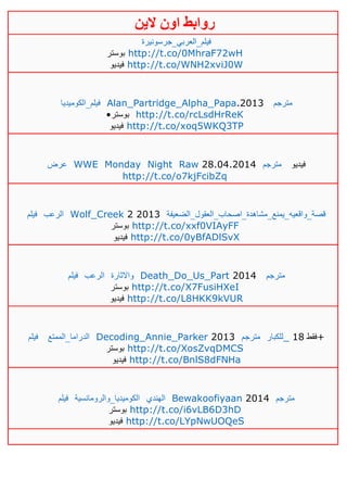 ‫روابط‬‫الين‬ ‫اون‬
‫فيلم_العربي_جرسونيرة‬
‫بوستر‬ http://t.co/0MhraF72wH
‫فيديو‬ http://t.co/WNH2xviJ0W
‫فيلم_الكوميديا‬ Alan_Partridge_Alpha_Papa.2013 ‫مترجم‬
•‫بوستر‬ http://t.co/rcLsdHrReK
‫فيديو‬ http://t.co/xoq5WKQ3TP
‫عرض‬ WWE Monday Night Raw 28.04.2014 ‫مترجم‬ ‫فيديو‬
http://t.co/o7kjFcibZq
‫فيلم‬ ‫الرعب‬ Wolf_Creek 2 2013 ‫قصة_واقعيه_يمنع_مشاهدة_اصحاب_العقول_الضعيفة‬
‫بوستر‬ http://t.co/xxf0VIAyFF
‫فيديو‬ http://t.co/0yBfADlSvX
‫فيلم‬ ‫الرعب‬ ‫واالثارة‬ Death_Do_Us_Part 2014 ‫مترجم‬
‫ب‬‫وستر‬ http://t.co/X7FusiHXeI
‫فيديو‬ http://t.co/L8HKK9kVUR
‫فيلم‬ ‫الدراما_الممتع‬ Decoding_Annie_Parker 2013 ‫مترجم‬ ‫_للكبار‬ ‫فقط‬01 +
‫بوستر‬ http://t.co/XosZvqDMCS
‫فيديو‬ http://t.co/BnlS8dFNHa
‫فيلم‬ ‫الكوميديا_والرومانسية‬ ‫الهندي‬ Bewakoofiyaan 2014 ‫مترجم‬
‫بوستر‬ http://t.co/i6vLB6D3hD
‫فيديو‬ http://t.co/LYpNwUOQeS
 