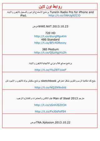‫روابط‬‫الين‬ ‫اون‬
‫وااليباد‬ ‫لاليفون‬ ‫والتسجيل‬ ‫للراديو‬ ‫االستماع‬ ‫برنامج‬ TuneIn Radio Pro for iPhone and
iPad. http://t.co/5NhJg9ZCiD
‫عرض‬WWE.NXT.2013.10.23
720 HD
http://t.co/diurgMgvKm
480 Standard
http://t.co/BFc4DRecey
380 Medium
http://t.co/QSzXgjYU2h
‫وااليباد‬ ‫لاليفون‬ ‫الالنهائية‬ ‫ديزني‬ ‫افالم‬ ‫صانع‬ ‫برنامج‬
http://t.co/YlyZ8T1UeP
‫تش‬ ‫االيبود‬ ‫و‬ ‫لاليفون‬ ‫بوك‬ ‫سكيتش‬ ‫برنامج‬ sketchbook ‫احترافي‬ ‫بشكل‬ ‫والتلوين‬ ‫الرسم‬ ‫امكانية‬ ‫لك‬ ‫يتيح‬
http://t.co/NQ2lXNvbld
‫والمغامرات‬ ‫االكشن‬ ‫فيلم‬‫الرهيب‬ ‫والفانتازيا‬ Man of Steel 2013 ‫مترجم‬
http://t.co/sSnhJS2H34
http://t.co/FxJ0sFeFS4
‫عرض‬TNA.Xplosion.2013.10.22
 