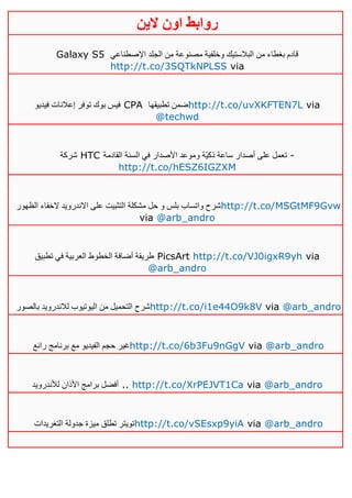 ‫روابط‬‫الين‬ ‫اون‬
Galaxy S5 ‫اإلصطناعي‬ ‫الجلد‬ ‫من‬ ‫مصنوعة‬ ‫وخلفية‬ ‫البالستيك‬ ‫من‬ ‫بغطاء‬ ‫قادم‬
http://t.co/3SQTkNPLSS via
‫فيديو‬ ‫إعالنات‬ ‫توفر‬ ‫بوك‬ ‫فيس‬ CPA ‫تطبيقها‬ ‫ضمن‬http://t.co/uvXKFTEN7L via
@techwd
‫شركة‬ HTC ‫القادمة‬ ‫السنة‬ ‫في‬ ‫األصدار‬ ‫وموعد‬ ‫ّة‬‫ي‬‫ذك‬ ‫ساعة‬ ‫أصدار‬ ‫على‬ ‫تعمل‬ -
http://t.co/hESZ6IGZXM
‫الظهور‬ ‫الخفاء‬ ‫االندرويد‬ ‫على‬ ‫التثبيت‬ ‫مشكلة‬ ‫حل‬ ‫و‬ ‫بلس‬ ‫واتساب‬ ‫شرح‬http://t.co/MSGtMF9Gvw
via @arb_andro
‫تطبيق‬ ‫في‬ ‫العربية‬ ‫الخطوط‬ ‫أضافة‬ ‫طريقة‬ PicsArt http://t.co/VJ0igxR9yh via
@arb_andro
‫بالصور‬ ‫لالندرويد‬ ‫اليوتيوب‬ ‫من‬ ‫التحميل‬ ‫شرح‬http://t.co/i1e44O9k8V via @arb_andro
‫رائع‬ ‫برنامج‬ ‫مع‬ ‫الفيديو‬ ‫حجم‬ ‫غير‬http://t.co/6b3Fu9nGgV via @arb_andro
‫لألندرويد‬ ‫األذان‬ ‫برامج‬ ‫أفضل‬ .. http://t.co/XrPEJVT1Ca via @arb_andro
‫التغريدات‬ ‫جدولة‬ ‫ميزة‬ ‫تطلق‬ ‫تويتر‬http://t.co/vSEsxp9yiA via @arb_andro
 