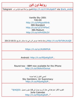 ‫روابط‬‫الين‬ ‫اون‬
Telegram ‫اب‬ ‫بالوتس‬ ‫شبيه‬ ‫مراسلة‬ ‫تطبيق‬http://t.co/V1WulqabiT via @arb_andro
Vanilla Sky 2001
720.HD
http://t.co/kPajzoXKnb
480.Standard
http://t.co/1jT37VFbxC
380.Medium
http://t.co/xVhrG5lc2V
‫في‬ ‫الرو‬ ‫عرض‬ ‫مشاهدة‬ ‫روابط‬‫بتاريخ‬ ‫مباشر‬ ‫بث‬40/01/4103 http://t.co/5kTdhLKxQ0
https://t.co/yLJXzRKPUA
Android: http://t.co/fi0jxKg5UP…
Round two - BBM now available for the iPhone
http://t.co/O6AxVOxnue
‫جديدة‬ ‫لعبة‬ ‫الطيران‬ ‫لمحبي‬
Sky Gamblers: Air Supremacy
http://t.co/fi0jxKg5UP…
“@XQ55: ‫إلى‬ ‫يصل‬ ‫أندرويد‬ ‫عالم‬ ‫في‬ ‫احترافية‬ ‫األكثر‬ ‫التقويم‬01‫تحميل‬ ‫مليون‬
Jorte Calendar
http://t.co/fi0jxKg5UP…”
 