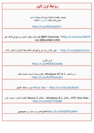 ‫روابط‬‫الين‬ ‫اون‬
‫تطبيق‬ ‫وجميلة‬ ‫متحركة‬ ‫تفاعلية‬ ‫خلفيات‬ ‫يضيف‬
‫النظمة‬ ‫االندرويد‬ ‫فقط‬ ‫لفترة‬ ‫مجاني‬
http://t.co/fi0jxKg5UP…
‫على‬ ‫قناتك‬ ‫في‬ ‫مزعج‬ ‫شخص‬ ‫بحظر‬ ‫تقوم‬ ‫كيف‬ BBM Channels ‫؟‬http://t.co/LteurrbN79
via @BlackBerryWD
‫آيفون‬5‫األداء‬ ‫قياس‬ ‫الختبارات‬ ً‫ا‬‫وفق‬ ‫الذكية‬ ‫الهواتف‬ ‫أسرع‬ ‫هو‬ ‫إس‬ - http://t.co/jqVpL3vknv
‫الكريم‬ ‫قران‬
http://t.co/REDDJyda8q
‫نظام‬ ‫تحديث‬ ‫تسحب‬ ‫مايكروسوفت‬ Windows RT 8.1 ‫المتجر‬ ‫من‬ -
http://t.co/4cOTAywqZv
‫تطبي‬ ‫ستوقف‬ ‫تويتر‬‫ق‬ Music ً‫ا‬‫نهائي‬ - http://t.co/EyUpcIbeJG
‫و‬ ‫ابل‬ ‫مؤتمر‬ :‫بالحدود‬ ‫التقنية‬ Nexus 5 ‫إطالق‬ ‫و‬ Windows 8.1 ‫إطالق‬ ‫و‬ HTC One Max -
http://t.co/bQ77X2joBl
‫هههههههي‬ ‫بن‬ ‫مستر‬ ‫من‬ ‫قصير‬ ‫مقطع‬http://t.co/hQJR3CaBim
 