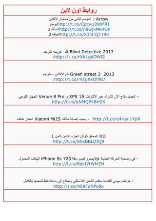 ‫روابط‬‫الين‬ ‫اون‬
‫االكشن‬ ‫مسلسل‬ ‫من‬ ‫الثاني‬ ‫الموسم‬ : Arrow
‫بوستر‬http://t.co/CpcvU9WMRI
‫الحلقة‬0 http://t.co/n9wjxMkmJn
‫الحلقة‬4 http://t.co/X3l3rQT19H
‫مترجم‬ ‫جريمه‬ . ‫فلم‬ Blind Detective 2013
‫ـ‬http://t.co/rXb1gdOWf2
‫االكشن‬ ‫فلم‬-‫مترجم‬ Green street 3 2013
‫ـ‬http://t.co/m1gXxOflRU
‫اللوحي‬ ‫الجهاز‬ Venue 8 Pro ‫و‬ XPS 15 ‫ل‬ ‫اآلن‬ ‫متاح‬ ‫الجديد‬‫اإلنترنت‬ ‫عبر‬ ‫لشراء‬ -
http://t.co/qNMQP4BH2X
‫هاتف‬ ‫انفجار‬ Xiaomi Mi2S ‫مالكه‬ ‫إصابة‬ ‫يسبب‬ - http://t.co/c4ruxl1YpR
‫كامل‬ ‫الثامن‬ ‫الجزء‬ ‫كونان‬ ‫المحقق‬0 HD
http://t.co/ShkBBLOJQ9
‫المحمول‬ ‫الهاتف‬ iPhone 5s ‫بدقة‬ ‫فيديو‬ ‫اليصور‬141 p ‫البطيئة‬ ‫الحركة‬ ‫وضعية‬ ‫في‬ -
http://t.co/BdzI7tWMZH
‫بالكامل‬ ‫لشحنها‬ ‫فقط‬ ‫ساعة‬ ‫إلى‬ ‫وتحتاج‬ ‫الالسلكي‬ ‫الشحن‬ ‫ستقدم‬ ‫القادمة‬ ‫سوني‬ ‫هواتف‬ -
http://t.co/h8dFuNPo8x
 