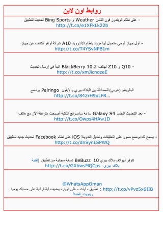 ‫روابط‬‫الين‬ ‫اون‬
‫لتطبيق‬ ‫تحديث‬ Bing Sports ‫و‬ Weather ‫الثامن‬ ‫فون‬ ‫الويندوز‬ ‫نظام‬ ‫على‬ -
http://t.co/e1XFkLk22b
‫جهاز‬ ‫عن‬ ‫تكشف‬ ‫لونفو‬ ‫شركة‬ A10 ‫األندرويد‬ ‫بنظام‬ ‫مزود‬ ‫لها‬ ‫متحول‬ ‫لوحي‬ ‫جهاز‬ ‫أول‬ -
http://t.co/T4YSvNPB1m
‫تحديث‬ ‫إرسال‬ ‫في‬ ‫البدأ‬ BlackBerry 10.2 ‫لهاتف‬ Z10 ‫و‬ Q10 -
http://t.co/xmJicnozeE
‫برنامج‬ Palringo ‫وااليفون‬ ‫بيري‬ ‫البالك‬ ‫بين‬ ‫للمحادثة‬ )‫(عربي‬ ‫البالرينقو‬
http://t.co/842rH9uLFR…
‫هاتف‬ ‫مع‬ ‫اآلن‬ ‫متوافقة‬ ‫أصبحت‬ ‫الذكية‬ ‫سامسونج‬ ‫ساعة‬ Galaxy S4 ‫الجديد‬ ‫التحديث‬ ‫بعد‬ -
http://t.co/Owps4HAw1D
‫لتطبيق‬ ‫جديد‬ ‫تحديث‬ Facebook ‫نظام‬ ‫على‬ iOS ‫وتعد‬ ‫التعليقات‬ ‫على‬ ‫صور‬ ‫بوضع‬ ‫لك‬ ‫يسمح‬‫التدوينة‬ ‫يل‬ -
http://t.co/dnSynLSPWQ
‫|تقنية‬ ‫تطبيق‬ ‫من‬ ‫مجانية‬ ‫نسخة‬ BeBuzz ‫بيري‬ ‫بالك‬ ‫لهواتف‬ ‫تتوفر‬01
http://t.co/GXbwsMQCps ‫بالك_بيري‬
@WhatsAppOman
‫تطبيق‬-‫آيات‬-‫يوميا‬ ‫حسابك‬ ‫على‬ ‫قرآنية‬ ‫آية‬ ‫يضيف‬ ،‫تويتر‬ ‫على‬ : http://t.co/vPvz5x6IIB
ً‫ال‬‫ريتويت_فض‬
 