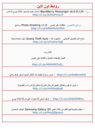 ‫روابط‬‫الين‬ ‫اون‬
‫السادس‬ ‫بيري‬ ‫البالك‬ ‫لمسنجر‬ ‫جديد‬ ‫اصدار‬ BlackBerry Messenger v6.0.0.125 -...
http://t.co/JUISxFmzUT
‫برنامج‬ Photo Greeting v1.0 ‫الصور‬ ‫على‬ ‫للكتابة‬- ‫برامج_بالكبيري‬
http://t.co/4ANmEvhUMm
‫لعبة‬ ‫استخدام‬ ‫دليل‬ Grand Theft Auto - V ‫.الشهيرة‬ ‫المجاني‬ ‫للتحميل‬ ‫اآلن‬ ‫متاح‬
http://t.co/VJYzfmcTqB
‫لالندرويد‬
‫الصور‬ ‫على‬ ‫والكتابة‬ ‫التعديل‬ ‫تطبيقات‬ ‫أفضل‬
http://t.co/48Aii8XZuQ…
‫بالي‬ ‫قوقل‬ ‫لمتجر‬ ‫الجديد‬ ‫الشكل‬ ‫لنا‬ ‫يكشف‬ ‫ّبة‬‫ر‬‫مس‬ ‫صور‬ - http://t.co/KA8feioRAI
‫والفيسبوك‬ ‫أب‬ ‫للواتس‬ ‫منافس‬ ‫ّة‬‫ي‬‫الفور‬ ‫للرسائل‬ ‫تطبيق‬ ‫بأطالق‬ ‫تقوم‬ ‫قد‬ ‫تويتر‬ -
http://t.co/mVMiyqbspt
‫بيري‬ ‫البالك‬ ‫شركة‬ ‫على‬ ‫لألستحواذ‬ ‫تسعى‬ ‫لونفو‬ - http://t.co/s2Hb5SNRsy
‫المحمول‬ ‫الهاتف‬ Samsung Galaxy S5 ‫العين‬ ‫خالل‬ ‫من‬ ‫القفل‬ ‫فتح‬ ‫خاصية‬ ‫سيقدم‬ -
http://t.co/MzsQSgrqzU
 