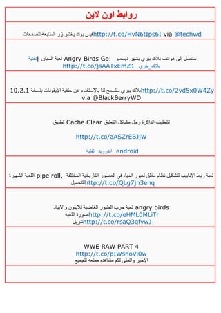 ‫روابط‬‫الين‬ ‫اون‬
‫للصفحات‬ ‫المتابعة‬ ‫زر‬ ‫يختبر‬ ‫بوك‬ ‫فيس‬http://t.co/HvN6tIps6I via @techwd
‫|تقنية‬ ‫السباق‬ ‫لعبة‬ Angry Birds Go! ‫ديسمبر‬ ‫بشهر‬ ‫بيري‬ ‫بالك‬ ‫هواتف‬ ‫إلى‬ ‫ستصل‬
http://t.co/jsAATxEmZ1 ‫بالك_بيري‬
‫بنسخة‬ ‫األيقونات‬ ‫خلفية‬ ‫عن‬ ‫باإلستغناء‬ ‫لنا‬ ‫ستسمح‬ ‫بيري‬ ‫بالك‬01.4.0 http://t.co/2vd5x0W4Zy
via @BlackBerryWD
‫تطبيق‬ Cache Clear ‫التعليق‬ ‫مشاكل‬ ‫وحل‬ ‫الذاكرة‬ ‫لتنظيف‬
http://t.co/aASZrEBJjW
‫تقنية‬ ‫اندرويد‬ android
‫الشهيرة‬ ‫اللعبة‬ pipe roll, ‫المختلفة‬ ‫التاريخية‬ ‫العصور‬ ‫في‬ ‫المياه‬ ‫لعبور‬ ‫مغلق‬ ‫نظام‬ ‫لتشكيل‬ ‫االنابيب‬ ‫ربط‬ ‫لعبة‬
‫للتحميل‬http://t.co/QLg7jn3enq
‫وااليباد‬ ‫لاليفون‬ ‫الغاضبة‬ ‫الطيور‬ ‫حرب‬ ‫لعبة‬ angry birds
‫اللعبه‬ ‫صورة‬http://t.co/eHML0MLiTr
‫تنزيل‬http://t.co/rsaQ3gfywJ
WWE RAW PART 4
http://t.co/pIWshoVl0w
‫للجميع‬ ‫ممتعه‬ ‫مشاهده‬ ‫لكم‬ ‫واتمنى‬ ‫االخير‬
 