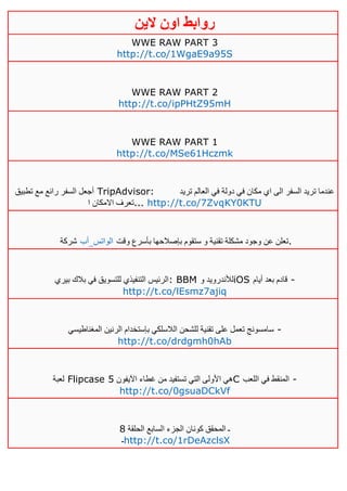 ‫روابط‬‫الين‬ ‫اون‬
WWE RAW PART 3
http://t.co/1WgaE9a95S
WWE RAW PART 2
http://t.co/ipPHtZ95mH
WWE RAW PART 1
http://t.co/MSe61Hczmk
‫تطبيق‬ ‫مع‬ ‫رائع‬ ‫السفر‬ ‫أجعل‬ TripAdvisor: ‫تريد‬ ‫العالم‬ ‫في‬ ‫دولة‬ ‫في‬ ‫مكان‬ ‫اي‬ ‫الى‬ ‫السفر‬ ‫تريد‬ ‫عندما‬
‫ا‬ ‫االمكان‬ ‫...تعرف‬ http://t.co/7ZvqKY0KTU
‫شركة‬ ‫الواتس_أب‬ ‫تقني‬ ‫مشكلة‬ ‫وجود‬ ‫عن‬ ‫تعلن‬‫وقت‬ ‫بأسرع‬ ‫بإصالحها‬ ‫ستقوم‬ ‫و‬ ‫ة‬ .
‫بيري‬ ‫بالك‬ ‫في‬ ‫للتسويق‬ ‫التنفيذي‬ ‫:الرئيس‬ BBM ‫و‬ ‫لألندرويد‬iOS ‫أيام‬ ‫بعد‬ ‫قادم‬ -
http://t.co/lEsmz7ajiq
‫الرنين‬ ‫بإستخدام‬ ‫الالسلكي‬ ‫للشحن‬ ‫تقنية‬ ‫على‬ ‫تعمل‬ ‫سامسونج‬‫المغناطيسي‬ -
http://t.co/drdgmh0hAb
‫لعبة‬ Flipcase ‫اآليفون‬ ‫غطاء‬ ‫من‬ ‫تستفيد‬ ‫التي‬ ‫األولى‬ ‫هي‬5 C ‫اللعب‬ ‫في‬ ‫المنقط‬ -
http://t.co/0gsuaDCkVf
‫الحلقة‬ ‫السابع‬ ‫الجزء‬ ‫كونان‬ ‫المحقق‬ ‫ـ‬1
‫ـ‬http://t.co/1rDeAzclsX
 