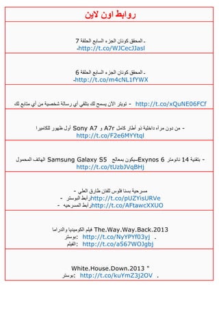 ‫روابط‬‫الين‬ ‫اون‬
‫الحلقة‬ ‫السابع‬ ‫الجزء‬ ‫كونان‬ ‫المحقق‬ ‫ـ‬1
‫ـ‬http://t.co/WJCecJJasl
‫الحلقة‬ ‫السابع‬ ‫الجزء‬ ‫كونان‬ ‫المحقق‬ ‫ـ‬6
‫ـ‬http://t.co/m4cNL1fYWX
‫لك‬ ‫متابع‬ ‫أي‬ ‫من‬ ‫شخصية‬ ‫رسالة‬ ‫أي‬ ‫بتلقي‬ ‫لك‬ ‫يسمح‬ ‫اآلن‬ ‫تويتر‬ - http://t.co/xQuNE06FCf
‫للكاميرا‬ ‫ظهور‬ ‫أول‬ Sony A7 ‫و‬ A7r ‫ذو‬ ‫داخلية‬ ‫مرآه‬ ‫دون‬ ‫من‬‫كامل‬ ‫أطار‬ -
http://t.co/F2e6MYYtql
‫المحمول‬ ‫الهاتف‬ Samsung Galaxy S5 ‫بمعالج‬ ‫سيكون‬Exynos 6 ‫بتقنية‬02‫نانومتر‬ -
http://t.co/tUzbJVqBHj
- ‫العلي‬ ‫طارق‬ ‫للفان‬ ‫فلوس‬ ‫بسنا‬ ‫مسرحية‬
- ‫البوستر‬ ‫رآبط‬http://t.co/pUZYisURVe
- ‫المسرحيه‬ ‫رآبط‬http://t.co/AFtawcXXUO
‫والدراما‬ ‫الكوميديا‬ ‫فيلم‬ The.Way.Way.Back.2013
‫:بوستر‬ http://t.co/NyYPYf03yj .
‫:الفيلم‬ http://t.co/a567WOJgbj
White.House.Down.2013 "
‫:بوستر‬ http://t.co/kuYmZ3j2OV .
 