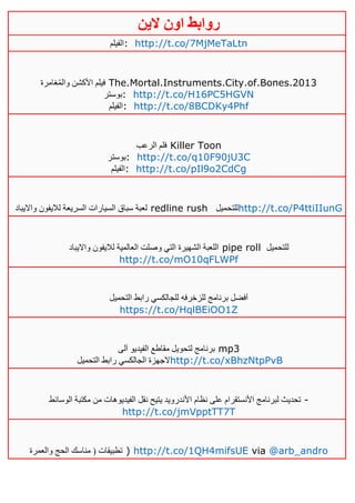 ‫روابط‬‫الين‬ ‫اون‬
‫:الفيلم‬ http://t.co/7MjMeTaLtn
‫غامرة‬ُ‫م‬‫وال‬ ‫األكشن‬ ‫فيلم‬ The.Mortal.Instruments.City.of.Bones.2013
‫:بوستر‬ http://t.co/H16PC5HGVN
‫:الفيلم‬ http://t.co/8BCDKy4Phf
‫الرعب‬ ‫فلم‬ Killer Toon
‫:بوستر‬ http://t.co/q10F90jU3C
‫:الفيلم‬ http://t.co/pIl9o2CdCg
‫وااليباد‬ ‫لاليفون‬ ‫السريعة‬ ‫السيارات‬ ‫سباق‬ ‫لعبة‬ redline rush ‫للتحميل‬http://t.co/P4ttiIIunG
‫وااليباد‬ ‫لاليفون‬ ‫العالمية‬ ‫وصلت‬ ‫التي‬ ‫الشهيرة‬ ‫اللعبة‬ pipe roll ‫للتحميل‬
http://t.co/mO10qFLWPf
‫التحميل‬ ‫رابط‬ ‫للجالكسي‬ ‫للزخرفه‬ ‫برنامج‬ ‫آفضل‬
https://t.co/HqlBEiOO1Z
‫آلى‬ ‫الفيديو‬ ‫مقاطع‬ ‫لتحويل‬ ‫برنامج‬ mp3
‫التحميل‬ ‫رابط‬ ‫الجالكسي‬ ‫الجهزة‬http://t.co/xBhzNtpPvB
‫األ‬ ‫نظام‬ ‫على‬ ‫األنستقرام‬ ‫لبرنامج‬ ‫تحديث‬‫الوسائط‬ ‫مكتبة‬ ‫من‬ ‫الفيديوهات‬ ‫نقل‬ ‫يتيح‬ ‫ندرويد‬ -
http://t.co/jmVpptTT7T
‫والعمرة‬ ‫الحج‬ ‫مناسك‬ ( ‫تطبيقات‬ ) http://t.co/1QH4mifsUE via @arb_andro
 