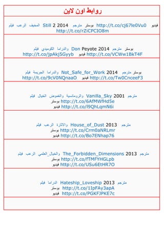 ‫روابط‬‫الين‬ ‫اون‬
‫فيلم‬ ‫الرعب‬ ‫المخيف‬ Still 2 2014 ‫مترجم‬ ‫بوستر‬ http://t.co/cj67le0Vu0 ‫فيديو‬
http://t.co/rZiCPCIO8m
‫فيلم‬ ‫الكوميدي‬ ‫والدراما‬ Don Peyote 2014 ‫مترجم‬ ‫بوستر‬
http://t.co/jpAkj5Gyyb ‫فيديو‬ http://t.co/VCWw1BkT4F
‫فيلم‬ ‫الجريمة‬ ‫والدراما‬ Not_Safe_for_Work 2014 ‫مترجم‬ ‫بوستر‬
http://t.co/9cV0NQnaaO ‫فيديو‬ http://t.co/Tw0CnceeF3
‫فيلم‬ ‫الخيال‬ ‫والغموض‬ ‫والرومانسية‬ Vanilla_Sky 2001 ‫مترجم‬
‫بوستر‬ http://t.co/6AfMWfHd5e
‫فيديو‬ http://t.co/l9QhLqmN6i
‫فيلم‬ ‫الرعب‬ ‫واالثارة‬ House_of_Dust 2013 ‫مترجم‬
‫بوستر‬ http://t.co/Crm0aNRLmr
‫فيديو‬ http://t.co/Bo7ENhap76
‫فيلم‬ ‫الرعب‬ ‫والخيال_العلمي‬ The_Forbidden_Dimensions 2013 ‫مترجم‬
‫بوستر‬ http://t.co/fTMFYHGLpb
‫فيديو‬ http://t.co/USu6EtHR7O
‫فيلم‬ ‫الدراما‬ Hateship_Loveship 2013 ‫مترجم‬
‫بوستر‬ http://t.co/1IpFAy3apA
‫فيديو‬ http://t.co/PGKFJPKE7c
 