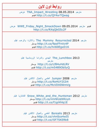 ‫روابط‬‫الين‬ ‫اون‬
‫عرض‬ TNA_Impact_Wrestling 08.05.2014 ‫مترجم‬
‫فيديو‬ http://t.co/QY4xrTQwag
‫عرض‬ WWE_Friday_Night_SmackDown 09.05.2014 ‫مترجم‬ ‫فيديو‬
http://t.co/RXqQbGSc2F
‫فيلم‬ ‫والرعب‬ ‫واالثارة‬ The Mummy Resurrected 2014 ‫مترجم‬
‫بوستر‬ http://t.co/9psFFnVc4P
‫فيديو‬ http://t.co/hn60EgxD1K
‫فيلم‬ ‫الرومانسية‬ ‫والدراما‬ ‫الهندي‬ The_Lunchbox 2013
‫مترجم‬
‫بوستر‬ http://t.co/Lf84uHdLRV
‫فيديو‬ http://t.co/m5489Ob5yQ
‫فيلم‬ ‫االكشن‬ ‫والخيال‬ ‫العلمي‬ Jumper 2008 ‫مترجم‬
‫بوستر‬ http://t.co/ReHUY2I2i4
‫فيديو‬ http://t.co/McVDX0WmVg
‫فيلم‬ ‫الفانتازيا‬ Snow_White_and_the_Huntsman 2012 ‫مترجم‬
‫بوستر‬ http://t.co/mVWUdXRUyh
‫فيديو‬ http://t.co/f1giXhlq1E
‫فيلم‬ ‫االكشن‬ ‫والخيال‬ ‫العلمي‬ Borealis 2013 ‫مترجم‬
‫بوستر‬ http://t.co/vhnSce4wI5
‫فيديو‬ http://t.co/i5F75KERk8
 