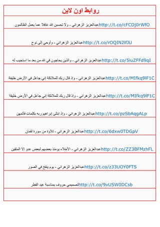 ‫روابط‬‫الين‬ ‫اون‬
‫الزهراني‬ ‫عبدالعزيز‬-‫الظالمون‬ ‫يعمل‬ ‫عما‬ ‫غافال‬ ‫هللا‬ ‫تحسبن‬ ‫وال‬ http://t.co/cFCDj0rWfO
‫الزهراني‬ ‫عبدالعزيز‬-‫نوح‬ ‫إلى‬ ‫وأوحي‬ http://t.co/rOQIN2lfJU
‫الزهراني‬ ‫عبدالعزيز‬-‫اس‬ ‫ما‬ ‫بعد‬ ‫من‬ ‫هللا‬ ‫في‬ ‫يحاجون‬ ‫والذين‬‫له‬ ‫تجيب‬ http://t.co/5iuZFFd9qI
‫الزهراني‬ ‫عبدالعزيز‬-‫خليفة‬ ‫األرض‬ ‫في‬ ‫جاعل‬ ‫إني‬ ‫للمالئكة‬ ‫ربك‬ ‫قال‬ ‫وإذ‬ http://t.co/MIfkq9lF1C
‫الزهراني‬ ‫عبدالعزيز‬-‫قا‬ ‫وإذ‬‫خليفة‬ ‫األرض‬ ‫في‬ ‫جاعل‬ ‫إني‬ ‫للمالئكة‬ ‫ربك‬ ‫ل‬ http://t.co/MIfkq9lF1C
‫الزهراني‬ ‫عبدالعزيز‬-‫فأتمهن‬ ‫بكلمات‬ ‫ربه‬ ‫إبراهيم‬ ‫ابتلى‬ ‫وإذ‬ http://t.co/pzSbAqgALp
‫الزهراني‬ ‫عبدالعزيز‬-‫لقمان‬ ‫سورة‬ ‫من‬ ‫تالوة‬ http://t.co/6dxw0TDGpV
‫الزهراني‬ ‫عبدالعزيز‬-‫المتقين‬ ‫إال‬ ‫عدو‬ ‫لبعض‬ ‫بعضهم‬ ‫يومئذ‬ ‫األخالء‬ http://t.co/ZZ3BFMzhFL
‫الزهراني‬ ‫عبدالعزيز‬-‫الصور‬ ‫في‬ ‫ينفخ‬ ‫يوم‬ http://t.co/z33UOY0FTS
‫الفطر‬ ‫عيد‬ ‫بمناسبة‬ ‫حروف‬ ‫تصميمي‬http://t.co/9vUSW0DCsb
 