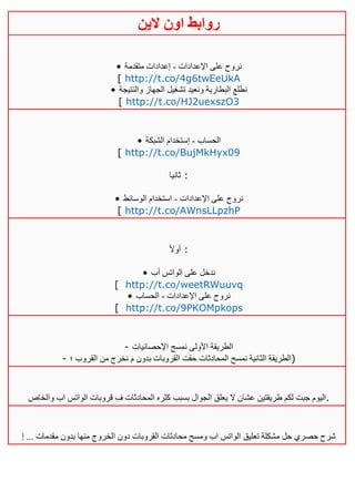 ‫روابط‬‫الين‬ ‫اون‬
• ‫اإلعدادات‬ ‫على‬ ‫نروح‬-‫متقدمة‬ ‫إعدادات‬
[ http://t.co/4g6twEeUkA
• ‫والنتيجة‬ ‫الجهاز‬ ‫تشغيل‬ ‫ونعيد‬ ‫البطارية‬ ‫نطلع‬
[ http://t.co/HJ2uexszO3
• ‫الحساب‬-‫الشبكة‬ ‫إستخدام‬
[ http://t.co/BujMkHyx09
‫ثانيا‬ :
• ‫اإلعدادات‬ ‫على‬ ‫نروح‬-‫الوسائط‬ ‫استخدام‬
[ http://t.co/AWnsLLpzhP
ً‫ال‬‫أو‬ :
• ‫أب‬ ‫الواتس‬ ‫على‬ ‫ندخل‬
[ http://t.co/weetRWuuvq
• ‫اإلعدادات‬ ‫على‬ ‫نروح‬-‫الحساب‬
[ http://t.co/9PKOMpkops
- ‫اإلحصائيات‬ ‫نمسح‬ ‫األولى‬ ‫الطريقة‬
- ‫؛‬ ‫القروب‬ ‫من‬ ‫نخرج‬ َ‫م‬ ‫بدون‬ ‫القروبات‬ ‫حقت‬ ‫المحادثات‬ ‫نمسح‬ ‫الثانية‬ ‫)الطريقة‬
ِ‫ف‬ ‫المحادثات‬ ‫كثره‬ ‫بسبب‬ ‫الجوال‬ ‫يعلق‬ ‫ال‬ ‫عشان‬ ‫طريقتين‬ ‫لكم‬ ‫جبت‬ ‫اليوم‬‫والخاص‬ ‫اب‬ ‫الواتس‬ ‫قروبات‬ .
‫إ‬ ... ‫مقدمات‬ ‫بدون‬ ‫منها‬ ‫الخروج‬ ‫دون‬ ‫القروبات‬ ‫محادثات‬ ‫ومسح‬ ‫اب‬ ‫الواتس‬ ‫تعليق‬ ‫مشكلة‬ ‫حل‬ ‫حصري‬ ‫شرح‬
 