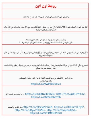 ‫روابط‬‫الين‬ ‫اون‬
‫فايده‬ ‫فيه‬ ‫الموضوع‬ ‫ان‬ ‫واتمنى‬ ‫تبيه‬ ‫الي‬ ‫الشخص‬ ‫على‬ ‫واتصل‬
: ‫هي‬ ‫الطريقه‬-‫على‬ ‫اتصل‬000‫االرسال‬ ‫مايرجع‬ ‫اول‬ ‫االرسال‬ ‫ويرجع‬ ‫للكونكشن‬ ‫ريستور‬ ‫يسوي‬ ‫راح‬ ‫وتلقائيا‬
‫يشبك‬ ‫ال‬ ‫قبل‬ ‫االتصال‬ ‫اقطع‬
‫تشحنه‬ ‫لين‬ ‫مكالمه‬ ‫اي‬ ‫تسقبل‬ ‫وال‬ ‫تتصل‬ ‫ماتقدر‬ ‫وطبعا‬
‫؟‬ ‫بتتصرف‬ ‫كيف‬ ‫شاحن‬ ‫وماعندك‬ ‫ضروريه‬ ‫مكالمه‬ ‫عندك‬ ‫افرض‬ ‫طيب‬
‫االحمر‬ ‫باللون‬ ‫البطاريه‬ ‫صارت‬ ‫اذا‬ ‫بيري‬ ‫البالك‬ ‫ان‬ ‫يعرف‬ ‫الكل‬5%‫تقلل‬ ‫علشان‬ ‫منها‬ ‫االرسال‬ ‫يروح‬ ‫منها‬ ‫باقي‬
‫البطاريه‬ ‫استهالك‬
‫استفدت‬ ‫وانا‬ ‫مفيد‬ َ‫و‬ ‫بسيط‬ ‫موضوعي‬ ‫ضروريه‬ ‫مكالمة‬ ‫وعندك‬ ! ‫بطاريه‬ ‫مافيه‬ ‫جوالك‬ ‫بيري‬ ‫البالك‬ ‫على‬ ‫حصري‬
‫عليكم‬ ‫اطرحه‬ ‫وحبيت‬ ‫منه‬
‫الجمعتين‬ ‫مابين‬ ‫النور‬ ‫من‬ ‫له‬ ‫أضاء‬ ‫الجمعه‬ ‫يوم‬ ‫في‬ ‫الكهف‬ ‫سورة‬ ‫قرا‬ ‫من‬
‫العفاسي‬ ‫مشاري‬
http://t.co/fWMKJvknV3
‫الجمعه‬ ‫يوم‬ ‫رمزيات‬4 . http://t.co/kdN24iR8ZG. http://t.co/gkf13YFCJZ.
http://t.co/B05Ud6bTeb
‫الجمعه‬ ‫يوم‬ ‫رمزيات‬http://t.co/qMrsa9czmB. http://t.co/RZ6ZcLLQB2.
http://t.co/uOgv7SHZdx. http://t.co/GsjwGu8PcU.
http://t.co/D93MPM09mH
 