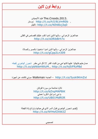 ‫روابط‬‫الين‬ ‫اون‬
‫األنيميشن‬ ‫فيلم‬ The.Croods.2013.
‫:بوستر‬ http://t.co/hJ19LVmR0b .
‫:الفيلم‬ http://t.co/NIh8Icj3q0
‫الزهراني‬ ‫عبدالعزيز‬-‫القتلى‬ ‫في‬ ‫القصاص‬ ‫عليكم‬ ‫كتب‬ ‫آمنوا‬ ‫الذين‬ ‫ياأيها‬
http://t.co/sORibBrh7x
‫الزهراني‬ ‫عبدالعزيز‬-‫والصالة‬ ‫بالصبر‬ ‫استعينوا‬ ‫آمنوا‬ ‫الذين‬ ‫ياأيها‬
http://t.co/gCpp2Ln309
‫شجون_الهاجري_لقيطه‬ ‫مقدر‬ ‫شي‬ ‫كل‬ !!! ‫القدر‬ ‫كتبت‬ ‫من‬ ‫هي‬ ‫كانها‬ ‫عليها‬ ‫فإنهالوا‬ ‫صارحتهم‬
http://t.co/pbNibHWtzM… http://t.co/hj5iFRzPBd
‫أجهزة‬ ‫عن‬ ‫تكشف‬ ‫سوني‬ Walkman ‫الجديدة‬ - http://t.co/5ysk9KmZxl
‫الفرقان‬ ‫سورة‬ ‫من‬ ‫خاشعة‬ ‫تالوة‬
http://t.co/bZnpMAP8iK
‫نعمتي‬ ‫اذكروا‬ ‫إسرائيل‬ ‫بني‬ ‫يا‬
http://t.co/UB01MdRlJR
‫لقيطة‬ ‫(انا‬ ‫وترتاح‬ ‫حياتها‬ ‫في‬ ‫الذي‬ ‫السر‬ ‫تقول‬ ‫شجون_الهاجري‬ ‫)فيديو‬
http://t.co/NYHofZAW22
‫تصميمي‬
 