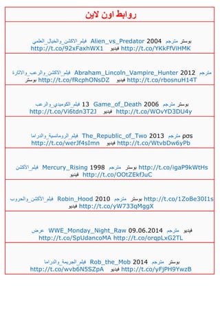 ‫روابط‬‫الين‬ ‫اون‬
‫فيلم_االكشن_والخيال_العلمي‬ Alien_vs_Predator 2004 ‫مترجم‬ ‫بوستر‬
http://t.co/92xFaxhWX1 ‫فيديو‬ http://t.co/YKkFfViHMK
‫فيلم_االكشن_والرعب_واالثارة‬ Abraham_Lincoln_Vampire_Hunter 2012 ‫مترجم‬
‫بوستر‬ http://t.co/fRcphONsDZ ‫فيديو‬ http://t.co/rbosnuH14T
‫فيلم_الكوميدي_والرعب‬ 13 Game_of_Death 2006 ‫مترجم‬ ‫بوستر‬
http://t.co/Vi6tdn3T2J ‫فيديو‬ http://t.co/WOvYD3DU4y
‫فيلم_الرومانسية_والدراما‬ The_Republic_of_Two 2013 ‫مترجم‬ ρσs
http://t.co/werJf4sImn ‫فيديو‬ http://t.co/WtvbDw6yPb
‫فيلم_األكشن‬ Mercury_Rising 1998 ‫مترجم‬ ‫بوستر‬ http://t.co/igaP9kWtHs
‫فيديو‬ http://t.co/OOtZEkfJuC
‫فيلم_األكشن_والحروب‬ Robin_Hood 2010 ‫مترجم‬ ‫بوستر‬ http://t.co/1ZoBe30I1s
‫فيديو‬ http://t.co/yW733qMggX
‫عرض‬ WWE_Monday_Night_Raw 09.06.2014 ‫مترجم‬ ‫فيديو‬
http://t.co/SpUdancoMA http://t.co/orqpLxG2TL
‫فيلم_الجريمة_والدراما‬ Rob_the_Mob 2014 ‫مترجم‬ ‫بوستر‬
http://t.co/wvb6N5SZpA ‫فيديو‬ http://t.co/yFjPH9YwzB
 