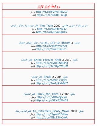 ‫روابط‬‫الين‬ ‫اون‬
‫بوستر‬ http://t.co/FVH9TxEyL9
‫فيديو‬ http://t.co/EnJRTFn3gl
‫فيلم_الرومانسية_واالثارة_الهندي‬ The_Train 2007 ‫مترجم_بطولة_عمران_هاشمي‬
‫بوستر‬ http://t.co/lI0Ftknw47
‫فيديو‬ http://t.co/6Zrkn8qKC7
‫فيلم_األكشن_والكوميديا_واإلثارة_الهندي_المنتظر‬ dhoom 3 ‫مترجم‬
‫بوستر‬ http://t.co/V4zYeVvhZz
‫فيديو‬http://t.co/N2i2h1aOn1
‫فيلم_االنميشن‬ Shrek_Forever_After 3 2010 ‫مدبلج‬
‫بوستر‬ http://t.co/CyKFESdEPQ
‫في‬‫ديو‬ http://t.co/JKFUp0WupX
‫فيلم_االنميشن‬ Shrek 2 2004 ‫مدبلج‬
‫بوستر‬ http://t.co/6d9z1Z7QOL
‫فيديو‬ http://t.co/9m1pkYbBd7
‫فيلم_االنميشن‬ Shrek_the_Third 1 2007 ‫مدبلج‬
‫بوستر‬ http://t.co/xIBtuQecX6
‫فيديو‬ http://t.co/oSZKBJWnB5
‫فيلم_الكرتون_بندق‬ An_Extremely_Goofy_Movie 2000 ‫مدبلج‬
‫بوستر‬ http://t.co/lSgWtDDGNo
‫فيديو‬ http://t.co/MIx23hxJmA
 