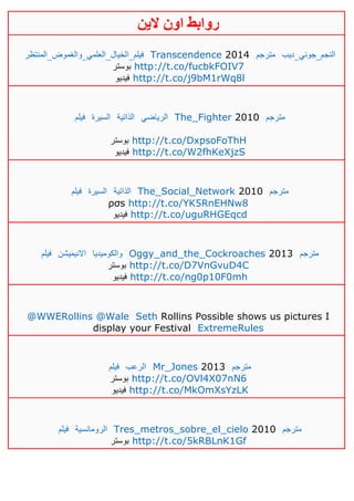 ‫روابط‬‫الين‬ ‫اون‬
‫فيلم_ا‬‫لخيال_العلمي_والغموض_المنتظر‬ Transcendence 2014 ‫مترجم‬ ‫النجم_جوني_ديب‬
‫بوستر‬ http://t.co/fucbkFOIV7
‫فيديو‬ http://t.co/j9bM1rWq8l
‫فيلم‬ ‫السيرة‬ ‫الذاتية‬ ‫الرياضي‬ The_Fighter 2010 ‫مترجم‬
‫بوستر‬ http://t.co/DxpsoFoThH
‫فيديو‬ http://t.co/W2fhKeXjzS
‫فيلم‬ ‫السيرة‬ ‫الذاتية‬ The_Social_Network 2010 ‫مترجم‬
ρσs http://t.co/YK5RnEHNw8
‫فيديو‬ http://t.co/uguRHGEqcd
‫فيلم‬ ‫االنيميشن‬ ‫والكوميديا‬ Oggy_and_the_Cockroaches 2013 ‫مترجم‬
‫بوستر‬ http://t.co/D7VnGvuD4C
‫فيديو‬ http://t.co/ng0p10F0mh
@WWERollins @Wale Seth Rollins Possible shows us pictures I
display your Festival ExtremeRules
‫فيلم‬ ‫الرعب‬ Mr_Jones 2013 ‫مترجم‬
‫بوستر‬ http://t.co/OVl4X07nN6
‫فيديو‬ http://t.co/MkOmXsYzLK
‫فيلم‬ ‫الرومانسية‬ Tres_metros_sobre_el_cielo 2010 ‫مترجم‬
‫بوستر‬ http://t.co/5kRBLnK1Gf
 