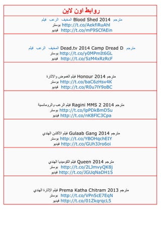 ‫روابط‬‫الين‬ ‫اون‬
‫فيلم‬ ‫الرعب‬ ‫المخيف‬ Blood Shed 2014 ‫مترجم‬
‫بوستر‬ http://t.co/AekfiRuAhl
‫فيديو‬ http://t.co/mF9SCfAEin
‫فيلم‬ ‫الرعب‬ ‫المخيف‬ Dead.tv 2014 Camp Dread D ‫مترجم‬
‫بوستر‬ http://t.co/y0MPmIt6GL
‫فيديو‬ http://t.co/5zM4xRzRcF
‫واالثارة‬ ‫الغموض‬ ‫فيلم‬ Honour 2014 ‫مترجم‬
‫بوستر‬ http://t.co/baC6zHsv4K
‫فيديو‬ http://t.co/R0u7lY9oBC
‫والرومانسية‬ ‫الرعب‬ ‫فيلم‬ Ragini MMS 2 2014 ‫مترجم‬
‫بوستر‬ http://t.co/lpPDkBmD5u
‫فيديو‬ http://t.co/nK8FlC3Cpa
‫الهندي‬ ‫األكشن‬ ‫فيلم‬ Gulaab Gang 2014 ‫مترجم‬
‫بوستر‬ http://t.co/YBOHqchEIY
‫فيديو‬ http://t.co/GUh3Jro6oi
‫الهندي‬ ‫الكوميديا‬ ‫فيلم‬ Queen 2014 ‫مترجم‬
‫بوستر‬ http://t.co/2LJmvyQK8j
‫فيديو‬ http://t.co/JGUqNaDH15
‫الهندي‬ ‫اإلثارة‬ ‫فيلم‬ Prema Katha Chitram 2013 ‫مترجم‬
‫بوستر‬ http://t.co/VPn5cE7EqN
‫فيديو‬ http://t.co/01ZkqrqcL5
 