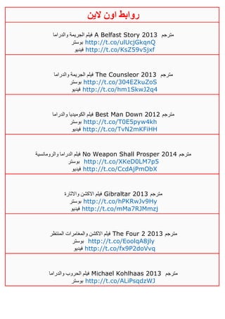 ‫روابط‬‫الين‬ ‫اون‬
‫والدراما‬ ‫الجريمة‬ ‫فيلم‬ A Belfast Story 2013 ‫مترجم‬
‫بوستر‬ http://t.co/ulUcjGkqnQ
‫فيديو‬ http://t.co/KsZ59v5jxf
‫والدراما‬ ‫الجريمة‬ ‫فيلم‬ The Counsleor 2013 ‫مترجم‬
‫بوستر‬ http://t.co/304EZkuZoS
‫فيديو‬ http://t.co/hm1SkwJ2q4
‫والدراما‬ ‫الكوميديا‬ ‫فيلم‬ Best Man Down 2012 ‫مترجم‬
‫بوستر‬ http://t.co/T0E5pyw4kh
‫فيديو‬ http://t.co/TvN2mKFiHH
‫والرومانسية‬ ‫الدراما‬ ‫فيلم‬ No Weapon Shall Prosper 2014 ‫مترجم‬
‫بوستر‬ http://t.co/XKeD0LM7p5
‫فيديو‬ http://t.co/CcdAjPmObX
‫واالثارة‬ ‫االكشن‬ ‫فيلم‬ Gibraltar 2013 ‫مترجم‬
‫بوستر‬ http://t.co/hPKRwJv9Hy
‫فيديو‬ http://t.co/mMa7RJMmzj
‫المنتظر‬ ‫والمغامرات‬ ‫االكشن‬ ‫فيلم‬ The Four 2 2013 ‫مترجم‬
‫بوستر‬ http://t.co/EoolqA8jly
‫فيديو‬ http://t.co/fx9P2doVvq
‫والدراما‬ ‫الحروب‬ ‫فيلم‬ Michael Kohlhaas 2013 ‫مترجم‬
‫بوستر‬ http://t.co/ALiPsqdzWJ
 