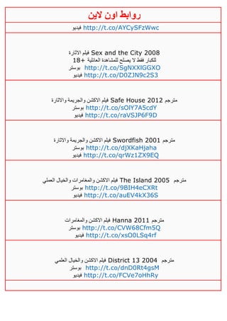 ‫روابط‬‫الين‬ ‫اون‬
‫فيديو‬ http://t.co/AYCySFzWwc
‫االثارة‬ ‫فيلم‬ Sex and the City 2008
18+ ‫العائلية‬ ‫للمشاهدة‬ ‫يصلح‬ ‫ال‬ ‫فقط‬ ‫للكبار‬
‫بوستر‬ http://t.co/SgNXXlGGXO
‫فيديو‬ http://t.co/D0ZJN9c2S3
‫واالثارة‬ ‫والجريمة‬ ‫االكشن‬ ‫فيلم‬ Safe House 2012 ‫مترجم‬
‫بوستر‬ http://t.co/sOlY7A5cdY
‫فيديو‬ http://t.co/raVSJP6F9D
‫واالثارة‬ ‫والجريمة‬ ‫االكشن‬ ‫فيلم‬ Swordfish 2001 ‫مترجم‬
‫بوستر‬ http://t.co/djXKaHjaha
‫فيديو‬ http://t.co/qrWz1ZX9EQ
‫العملي‬ ‫والخيال‬ ‫والمغامرات‬ ‫االكشن‬ ‫فيلم‬ The Island 2005 ‫مترجم‬
‫بوستر‬ http://t.co/9BIH4eCXRt
‫فيديو‬ http://t.co/auEV4kX36S
‫والمغامرات‬ ‫االكشن‬ ‫فيلم‬ Hanna 2011 ‫مترجم‬
‫بوستر‬ http://t.co/CVW68Cfm5Q
‫فيديو‬ http://t.co/xsO0LSq4rf
‫العلمي‬ ‫والخيال‬ ‫االكشن‬ ‫فيلم‬ District 13 2004 ‫مترجم‬
‫بوستر‬ http://t.co/dnD0Rt4gsM
‫فيديو‬ http://t.co/FCVe7oHhRy
 