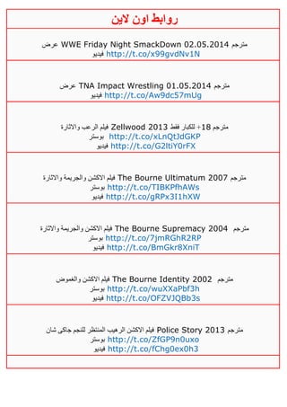 ‫روابط‬‫الين‬ ‫اون‬
‫عرض‬ WWE Friday Night SmackDown 02.05.2014 ‫مترجم‬
‫فيديو‬ http://t.co/x99gvdNv1N
‫عرض‬ TNA Impact Wrestling 01.05.2014 ‫مترجم‬
‫فيديو‬ http://t.co/Aw9dc57mUg
‫واالثارة‬ ‫الرعب‬ ‫فيلم‬ Zellwood 2013 ‫مترجم‬01‫فقط‬ ‫للكبار‬ +
‫بوستر‬ http://t.co/xLnQtJdGKP
‫فيديو‬ http://t.co/G2ltiY0rFX
‫واالثارة‬ ‫والجريمة‬ ‫االكشن‬ ‫فيلم‬ The Bourne Ultimatum 2007 ‫مترجم‬
‫بوستر‬ http://t.co/TIBKPfhAWs
‫فيديو‬ http://t.co/gRPx3I1hXW
‫واالثارة‬ ‫والجريمة‬ ‫االكشن‬ ‫فيلم‬ The Bourne Supremacy 2004 ‫مترجم‬
‫بوستر‬ http://t.co/7jmRGhR2RP
‫فيديو‬ http://t.co/BmGkr8XniT
‫والغموض‬ ‫االكشن‬ ‫فيلم‬ The Bourne Identity 2002 ‫مترجم‬
‫بوستر‬ http://t.co/wuXXaPbf3h
‫فيديو‬ http://t.co/OFZVJQBb3s
‫شان‬ ‫جاكى‬ ‫للنجم‬ ‫المنتظر‬ ‫الرهيب‬ ‫االكشن‬ ‫فيلم‬ Police Story 2013 ‫مترجم‬
‫بوستر‬ http://t.co/ZfGP9n0uxo
‫فيديو‬ http://t.co/fChg0ex0h3
 