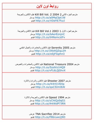 ‫روابط‬‫الين‬ ‫اون‬
‫اال‬ ‫فيلم‬‫والجريمة‬ ‫كشن‬ Kill Bill Vol. 2 2004 ‫الثاني‬ ‫الجزء‬ ‫مترجم‬4
‫بوستر‬ http://t.co/a0Mql3pt1W
‫فيديو‬ http://t.co/VDdYE7fczJ
‫والجريمة‬ ‫االكشن‬ ‫فيلم‬ Kill Bill Vol.1 2003 ‫م‬‫االول‬ ‫الجزء‬ ‫ترجم‬0
‫بوستر‬ http://t.co/bAerEznjnC
‫فيديو‬ http://t.co/tHNsmcztFv
‫العلمي‬ ‫والخيال‬ ‫والمغامرات‬ ‫االكشن‬ ‫فيلم‬ Serenity 2005 ‫مترجم‬
‫بوستر‬ http://t.co/3XbXQZqu2H
‫فيديو‬ http://t.co/oSjFIsphn3
‫والغموض‬ ‫والمغامرات‬ ‫االكشن‬ ‫فيلم‬ National Treasure 2004 ‫مترجم‬
‫بوستر‬ http://t.co/SzslVz1HQ9
‫فيديو‬ http://t.co/vFL6LQGhvX
‫واالثارة‬ ‫والدراما‬ ‫االكشن‬ ‫فيلم‬ Shooter 2007 ‫مترجم‬
‫بوستر‬ http://t.co/K4rtI1lSXp
‫فيديو‬ http://t.co/qxC5ImIEAl
‫واالثارة‬ ‫والجريمة‬ ‫االكشن‬ ‫فيلم‬ Speed 1994 ‫مترجم‬
‫بوستر‬ http://t.co/yChtQz0qG1
‫فيديو‬ http://t.co/A4iWdP7JRN
‫عرض‬ TNA Sacrifiec 2014 ‫مترجم‬
‫فيديو‬ http://t.co/F8bruwUj9O
 